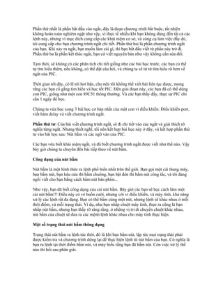 Phần thứ nhất là phần bắt đầu vào ngắt, đây là đoạn chương trình bắt buộc, tất nhiên
không hoàn toàn nghiêm ngặt như vậy, vì thực tế nhiều khi bạn không dùng đến tất cả các
lệnh này, nhưng vì mục đích cung cấp các khái niệm cơ sở, và công cụ làm việc đầy đủ,
tôi cung cấp cho bạn chương trình ngắt chi tiết. Phần thứ hai là phần chương trình ngắt
của bạn. Khi xảy ra ngắt, bạn muốn làm cái gì, thì bạn bắt đầu viết từ phần này trở đi.
Phần thứ ba là phần kết thúc ngắt, bạn cứ viết nguyên bản như vậy không cần sửa đổi.

Tạm thời, sẽ không có các phân tích chi tiết giống như các bài học trước, các bạn có thể
tự tìm hiểu thêm, nếu không, có thể đặt câu hỏi, và chúng ta sẽ từ từ tìm hiểu rõ hơn về
ngắt của PIC.

Thời gian tới đây, có lẽ tôi hơi bận, cho nên tôi không thể viết bài liên tục được, mong
rằng các bạn cố gắng tìm hiểu và học tốt PIC. Đến giai đoạn này, các bạn đã có thể dùng
con PIC, giống như một con 89C51 thông thường. Và các bạn thấy đấy, thực sự PIC chỉ
cần 1 ngày để học.

Chúng ta vừa học xong 3 bài học cơ bản nhất của một con vi điều khiển: Điều khiển port,
viết hàm delay và viết chương trình ngắt.

Phần thứ tư: Của bài viết chương trình ngắt, sẽ đi chi tiết vào các ngắt và giải thích rõ
nghĩa từng ngắt. Nhưng thiết nghĩ, tôi nên kết hợp bài học này ở đây, và kết hợp phần thứ
tư vào bài học sau: Nút bấm và các ngõ vào của PIC.

Các bạn vừa biết khái niệm ngắt, và đã biết chương trình ngắt được viết như thế nào. Vậy
bây giờ chúng ta chuyển đến bài tiếp theo về nút bấm.

Công dụng của nút bấm

Nút bấm là một hình thức ra lệnh phổ biến nhất trên thế giới. Bạn gọi một cái thang máy,
bạn bấm nút, bạn kêu cửa thì bấm chuông, bạn bật đèn thì bấm nút công tắc, và tôi đang
ngồi viết cho bạn bằng cách bấm nút bàn phím...

Như vậy, bạn đã biết công dụng của cái nút bấm. Bây giờ các bạn sẽ học cách làm một
cái nút bấm!!! Điều này có vẻ buồn cười, nhưng với vi điều khiển, và máy tính, khả năng
xử lý các lệnh rất đa đạng. Bạn có thể bấm cùng một nút, nhưng lệnh sẽ khác nhau ở mỗi
thời điểm, và mỗi trạng thái. Ví dụ, như bạn nhấp chuột máy tính, thực ra cũng là bạn
nhấp nút bấm, nhưng bạn thấy rõ ràng rằng, ở những vị trí di chuyển chuột khác nhau,
nút bấm của chuột sẽ đưa ra các mệnh lệnh khác nhau cho máy tính thực hiện.

Một số trạng thái nút bấm thông dụng

Trạng thái nút bấm ra lệnh tức thời, đó là khi bạn bấm nút, lập tức mọi trạng thái phải
được kiểm tra và chương trình dừng lại để thực hiện lệnh từ nút bấm của bạn. Có nghĩa là
bạn ra lệnh tại thời điểm bấm nút, và máy hiểu rằng bạn đã bấm nút. Còn việc xử lý thế
nào thì hồi sau phân giải.
 