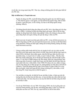 và nối dây vào trong mạch chạy PIC. Như vậy, chúng ta không phải tốn thời gian thiết kế
cho PIC nữa.

Một vài điểm lưu ý về mạch như sau:

   -   Nguồn chỉ dùng cho PIC, tuyệt đối không dùng bộ nguồn này cho thiết bị ngoại
       vi. Nếu thiết bị ngoại vi cần nguồn, các bạn thiết kế bộ nguồn riêng. Một số thiết
       bị ngoại vi quá đơn giản, và tốn ít dòng, các bạn có thể dùng nguồn chung
       (khoảng 100mA)
   -

   -   Tôi không khuyến khích dùng dao động nội của PIC, bởi vì dao động nội chỉ chạy
       được ở 4MHz, và không ổn định như dùng thạch anh ngoài. Một số đề tài công
       nghiệp, họ dùng thạch anh chuẩn công nghiệp 4 chân, nên chúng ta cũng tạo thói
       quen dùng thạch anh ngoài, không cần quá tận dụng 2 chân của PIC.
   -

   -   Mạch reset này là mạch reset đơn giản nhất của PIC, và tạo chế độ reset power on.
       Một số ứng dụng của PIC yêu cần mạch brownout reset, các bạn có thể tham khảo
       trong datasheet. Nhưng tôi thiết nghĩ, những đề tài thông thường, không cần dùng
       mạch brownout reset này.
   -

   -   Chúng ta thống nhất chuẩn thiết kế cho các header là nối vào các chân của PIC
       theo thứ tự hai chân ngoài cùng là Rx0 và GND. Mục đích là để khi chạy mạch in,
       chân GND có thể được xếp ra phía ngoài, chân Rx0 để quy định cho tất cả các
       port khác nhau, vì có port chỉ có 3 chân, có port 5 chân, 8 chân... Nếu lấy chân
       RB7 làm chuẩn chẳng hạn, thì sẽ rất khó giải thích khi lấy chân RA4 đặt ra phía
       ngoài. Vì vậy RA0 và RB0 chúng ta lấy làm chuẩn. Điều này cũng đã được thực
       hiện trong một số tutorial, và gần như là quy ước bất thành văn khi thực hiện các
       mạch phát triển cho vi điều khiển. Chân VDD (5V) được nối vào, nhằm sử dụng
       cho các ứng dụng cần có điện áp ngõ vào, nhưng không cao lắm như ở trên đã nói
       (100mA). Tuyệt đối không thiết kế chân VSS (GND) và chân VDD (5V) ở hai
       đầu của header, tránh tình trạng đôi khi chúng ta không để ý cắm nhầm, có thể
       làm hỏng PIC, hoặc hỏng luôn cả thiết bị ngoại vi.
   -

   -   Các nút bấm và công tắc, tôi thiết kế là các nút bấm 4 chân, vì hiện nay trên thị
       trường hầu như chỉ bán loại nút bấm này, và loại nút bấm này chắc chắn hơn loại
       2 chân trước đây. Các bạn cũng lưu ý sau này khi thiết kế nút bấm cũng nên thiết
       kế nút bấm 4 chân.
   -

   -   Con ổn áp 78L05 khác với con 7805. Nó là dạng TO92, tức là nó giống như con
       transistor thông thường, nên rất nhỏ, chứ không phải dạng 3 chân và có tấm tản
       nhiệt phía sau như con 7805. Do vậy, mạch thiết kế sẽ nhỏ đi khá nhiều.
 