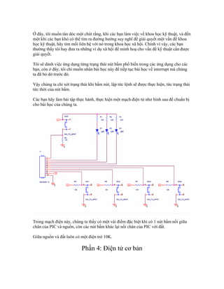 Ở đây, tôi muốn tán dóc một chút rằng, khi các bạn làm việc về khoa học kỹ thuật, và đến
một khi các bạn khó có thể tìm ra đường hướng suy nghĩ để giải quyết một vấn đề khoa
học kỹ thuật, hãy tìm mối liên hệ với nó trong khoa học xã hội. Chính vì vậy, các bạn
thường thấy tôi hay đưa ra những ví dụ xã hội để minh hoạ cho vấn đề kỹ thuật cần được
giải quyết.

Tôi sẽ dành việc ứng dụng từng trạng thái nút bấm phổ biến trong các ứng dụng cho các
bạn, còn ở đây, tôi chỉ muốn nhân bài học này để tiếp tục bài học về interrupt mà chúng
ta đã bỏ dở trước đó.

Vậy chúng ta chỉ xét trạng thái khi bấm nút, lập tức lệnh sẽ được thực hiện, tức trạng thái
tức thời của nút bấm.

Các bạn hãy làm bài tập thực hành, thực hiện một mạch điện tử như hình sau để chuẩn bị
cho bài học của chúng ta.




Trong mạch điện này, chúng ta thấy có một vài điểm đặc biệt khi có 1 nút bấm nối giữa
chân của PIC và nguồn, còn các nút bấm khác lại nối chân của PIC với đất.

Giữa nguồn và đất luôn có một điện trở 10K.

                            Phần 4: Điện tử cơ bản
 