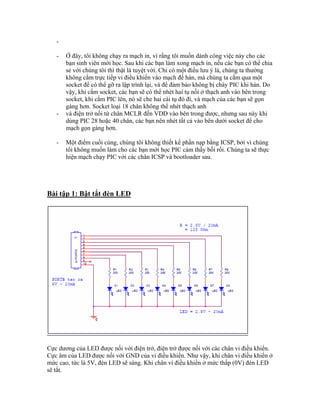 -

   -   Ở đây, tôi không chạy ra mạch in, vì rằng tôi muốn dành công việc này cho các
       bạn sinh viên mới học. Sau khi các bạn làm xong mạch in, nếu các bạn có thể chia
       sẻ với chúng tôi thì thật là tuyệt vời. Chỉ có một điều lưu ý là, chúng ta thường
       không cắm trực tiếp vi điều khiển vào mạch để hàn, mà chúng ta cắm qua một
       socket để có thể gỡ ra lập trình lại, và để đảm bảo không bị cháy PIC khi hàn. Do
       vậy, khi cắm socket, các bạn sẽ có thể nhét hai tụ nối ở thạch anh vào bên trong
       socket, khi cắm PIC lên, nó sẽ che hai cái tụ đó đi, và mạch của các bạn sẽ gọn
       gàng hơn. Socket loại 18 chân không thể nhét thạch anh
   -   và điện trở nối từ chân MCLR đến VDD vào bên trong được, nhưng sau này khi
       dùng PIC 28 hoặc 40 chân, các bạn nên nhét tất cả vào bên dưới socket để cho
       mạch gọn gàng hơn.

   -   Một điểm cuối cùng, chúng tôi không thiết kế phần nạp bằng ICSP, bởi vì chúng
       tôi không muốn làm cho các bạn mới học PIC cảm thấy bối rối. Chúng ta sẽ thực
       hiện mạch chạy PIC với các chân ICSP và bootloader sau.




Bài tập 1: Bật tắt đèn LED




Cực dương của LED được nối với điện trở, điện trở được nối với các chân vi điều khiển.
Cực âm của LED được nối với GND của vi điều khiển. Như vậy, khi chân vi điều khiển ở
mức cao, tức là 5V, đèn LED sẽ sáng. Khi chân vi điều khiển ở mức thấp (0V) đèn LED
sẽ tắt.
 