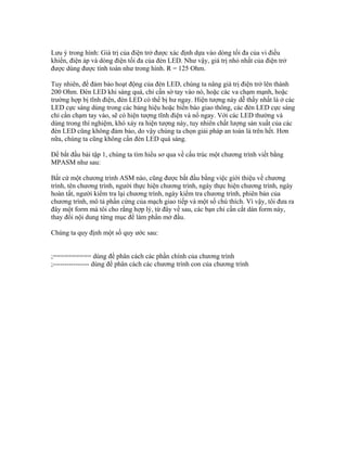 Lưu ý trong hình: Giá trị của điện trở được xác định dựa vào dòng tối đa của vi điều
khiển, điện áp và dòng điện tối đa của đèn LED. Như vậy, giá trị nhỏ nhất của điện trở
được dùng được tính toán như trong hình. R = 125 Ohm.

Tuy nhiên, để đảm bảo hoạt động của đèn LED, chúng ta nâng giá trị điện trở lên thành
200 Ohm. Đèn LED khi sáng quá, chỉ cần sờ tay vào nó, hoặc các va chạm mạnh, hoặc
trường hợp bị tĩnh điện, đèn LED có thể bị hư ngay. Hiện tượng này dễ thấy nhất là ở các
LED cực sáng dùng trong các bảng hiệu hoặc biển báo giao thông, các đèn LED cực sáng
chỉ cần chạm tay vào, sẽ có hiện tượng tĩnh điện và nổ ngay. Với các LED thường và
dùng trong thí nghiệm, khó xảy ra hiện tượng này, tuy nhiên chất lượng sản xuất của các
đèn LED cũng không đảm bảo, do vậy chúng ta chọn giải pháp an toàn là trên hết. Hơn
nữa, chúng ta cũng không cần đèn LED quá sáng.

Để bắt đầu bài tập 1, chúng ta tìm hiểu sơ qua về cấu trúc một chương trình viết bằng
MPASM như sau:

Bất cứ một chương trình ASM nào, cũng được bắt đầu bằng việc giới thiệu về chương
trình, tên chương trình, người thực hiện chương trình, ngày thực hiện chương trình, ngày
hoàn tất, người kiểm tra lại chương trình, ngày kiểm tra chương trình, phiên bản của
chương trình, mô tả phần cứng của mạch giao tiếp và một số chú thích. Vì vậy, tôi đưa ra
đây một form mà tôi cho rằng hợp lý, từ đây về sau, các bạn chỉ cần cắt dán form này,
thay đổi nội dung từng mục để làm phần mở đầu.

Chúng ta quy định một số quy ước sau:


;========== dùng để phân cách các phần chính của chương trình
;---------------- dùng để phân cách các chương trình con của chương trình
 