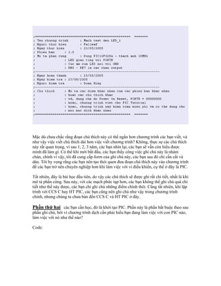Mặc dù chưa chắc rằng đoạn chú thích này có thể ngắn hơn chương trình các bạn viết, và
như vậy việc viết chú thích dài hơn việc viết chương trình? Không, thực sự các chú thích
này rất quan trọng, vì sau 1, 2, 3 năm, các bạn nhìn lại, các bạn sẽ vẫn còn hiểu được
mình đã làm gì. Có thể khi mới bắt đầu, các bạn thấy công việc ghi chú này là nhàm
chán, chính vì vậy, tôi đã cung cấp form của ghi chú này, các bạn sau đó chỉ cần cắt và
dán. Tôi hy vọng rằng các bạn nên tạo thói quen đưa đoạn chú thích này vào chương trình
để các bạn trở nên chuyên nghiệp hơn khi làm việc với vi điều khiển, cụ thể ở đây là PIC.

Tất nhiên, đây là bài học đầu tiên, do vậy các chú thích sẽ được ghi rất chi tiết, nhất là khi
mô tả phần cứng. Sau này, với các mạch phức tạp hơn, các bạn không thể ghi chú quá chi
tiết như thế này được, các bạn chỉ ghi chú những điểm chính thôi. Cũng tất nhiên, khi lập
trình với CCS C hay HT PIC, các bạn cũng nên ghi chú như vậy trong chương trình
chính, nhưng chúng ta chưa bàn đến CCS C và HT PIC ở đây.

Phần thứ hai các bạn cần học, đó là khởi tạo PIC. Phần này là phần bắt buộc theo sau
phần ghi chú, bởi vì chương trình dịch cần phải hiểu bạn đang làm việc với con PIC nào,
làm việc với nó như thế nào?

Code:
 