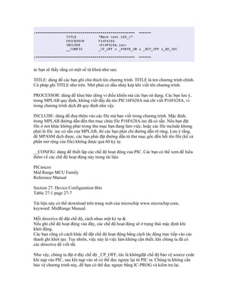 ác bạn sẽ thấy rằng có một số từ khoá như sau:

TITLE: dùng để các bạn ghi chú thích tên chương trình. TITLE là ten chương trình chính.
Cú pháp ghi TITLE như trên. Nhớ phải có dấu nháy kép khi viết tên chương trình.

PROCESSOR: dùng để khai báo dòng vi điều khiển mà các bạn sử dụng. Các bạn lưu ý,
trong MPLAB quy định, không viết đầy đủ tên PIC16F628A mà chỉ viết P16F628A, vì
trong chương trình dịch đã quy định như vậy.

INCLUDE: dùng để đưa thêm vào các file mà bạn viết trong chương trình. Mặc định,
trong MPLAB đường dẫn đến thư mục chứa file P16F628A.inc đã có sẵn. Nếu bạn đặt
file ở nơi khác không phải trong thư mục bạn đang làm việc, hoặc các file include khong
phải là file .inc có sẵn của MPLAB, thì các bạn phải chỉ đường dẫn rõ ràng. Lưu ý rằng,
để MPASM dịch được, các bạn phải đặt đường dẫn từ thư mục gốc đến hết tên file (kể cả
phần mở rộng của file) không được quá 60 ký tự.

__CONFIG: dùng để thiết lập các chế độ hoạt động của PIC. Các bạn có thể xem để hiểu
thêm về các chế độ hoạt động này trong tài liệu

PICmicro
Mid Range MCU Family
Reference Manual

Section 27. Device Configuration Bits
Table 27-1 page 27-7

Tài liệu này có thể download trên trang web của microchip www.microchip.com,
keyword: MidRange Manual.

Mỗi directive để đặt chế độ, cách nhau một ký tự &.
Nếu ghi chế độ hoạt động vào đây, các chế độ hoạt động sẽ ở trạng thái mặc định khi
khởi động.
Các bạn cũng có cách khác để đặt chế độ hoạt động bằng cách tác động trực tiếp vào các
thanh ghi khởi tạo. Tuy nhiên, việc này là việc làm không cần thiết, khi chúng ta đã có
các directive để viết tắt.

Như vậy, chúng ta đặt ở đây chế độ _CP_OFF, tức là khôngđặt chế độ bảo vệ source code
khi nạp vào PIC, sau khi nạp vào sẽ có thể đọc ngược lại từ PIC ra. Chúng ta không cần
bảo vệ chương trình này, để bạn có thể đọc ngược bằng IC-PROG và kiểm tra lại.
 