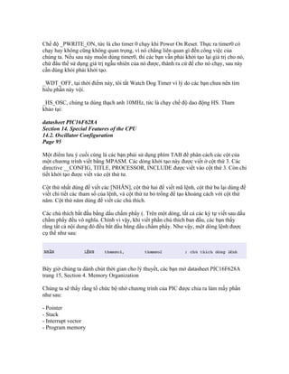 Chế độ _PWRITE_ON, tức là cho timer 0 chạy khi Power On Reset. Thực ra timer0 có
chạy hay không cũng không quan trọng, vì nó chẳng liên quan gì đến công việc của
chúng ta. Nếu sau này muốn dùng timer0, thì các bạn vẫn phải khởi tạo lại giá trị cho nó,
chứ đâu thể sử dụng giá trị ngẫu nhiên của nó được, thành ra cứ để cho nó chạy, sau này
cần dùng khỏi phải khởi tạo.

_WDT_OFF, tại thời điểm này, tôi tắt Watch Dog Timer vì lý do các bạn chưa nên tìm
hiểu phần này vội.

_HS_OSC, chúng ta dùng thạch anh 10MHz, tức là chạy chế độ dao động HS. Tham
khảo tại:

datasheet PIC16F628A
Section 14. Special Features of the CPU
14.2. Oscillator Configuration
Page 95

Một điểm lưu ý cuối cùng là các bạn phải sử dụng phím TAB để phân cách các cột của
một chương trình viết bằng MPASM. Các dòng khởi tạo này được viết ở cột thứ 3. Các
directive __CONFIG, TITLE, PROCESSOR, INCLUDE được viết vào cột thứ 3. Còn chi
tiết khởi tạo được viết vào cột thứ tư.

Cột thứ nhất dùng để viết các [NHÃN], cột thứ hai để viết mã lệnh, cột thứ ba lại dùng để
viết chi tiết các tham số của lệnh, và cột thứ tư bỏ trống để tạo khoảng cách với cột thứ
năm. Cột thứ năm dùng để viết các chú thích.

Các chú thích bắt đầu bằng dấu chấm phẩy (. Trên một dòng, tất cả các ký tự viết sau dấu
chấm phẩy đều vô nghĩa. Chính vì vậy, khi viết phần chú thích ban đầu, các bạn thấy
rằng tất cả nội dung đó đều bắt đầu bằng dấu chấm phẩy. Như vậy, một dòng lệnh được
cụ thể như sau:




Bây giờ chúng ta dành chút thời gian cho lý thuyết, các bạn mở datasheet PIC16F628A
trang 15, Section 4. Memory Organization

Chúng ta sẽ thấy rằng tổ chức bộ nhớ chương trình của PIC được chia ra làm mấy phần
như sau:

- Pointer
- Stack
- Interrupt vector
- Program memory
 