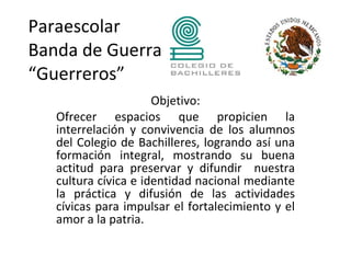 Paraescolar
Banda de Guerra
“Guerreros”
                      Objetivo:
   Ofrecer espacios que propicien la
   interrelación y convivencia de los alumnos
   del Colegio de Bachilleres, logrando así una
   formación integral, mostrando su buena
   actitud para preservar y difundir nuestra
   cultura cívica e identidad nacional mediante
   la práctica y difusión de las actividades
   cívicas para impulsar el fortalecimiento y el
   amor a la patria.
    
 