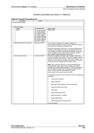 Roche/Hitachi cobas c 311 analyzer Specification of interface
Host Communication Setting
Roche Diagnostics May 2011
Host Interface Manual – Version 1.3 B-6
Transfer parameters are shown in Table B-3.
Table B-3 Transfer Parameters List
Parameter Option
Communication Setting
RS232C Setting
Speed 19200/9600/4800 Select speed.
Parity 7bit, EVEN,2Stopbit/
7bit, ODD,2Stopbit/
7bit, EVEN,1Stopbit/
7bit, ODD,1Stopbit/
8bit, NONE,2Stopbit/
8bit, NONE,1Stopbit/
8bit, EVEN,1Stopbit/
8bit, ODD,1Stopbit
Select Parity.
Automatic Recovery of Session check box On/Off If this function is enabled, the analyzer restarts the
communication session if an error occurs. When this happens,
the current communication message is lost.
During the initial setup of the host, it is recommended that this
function not be enabled so errors can be detected. After the
host interface has been successfully established, this function
can be enabled, and can help resolve occasional interface
errors without requiring operator intervention.
Communication Trace check box On/Off This function applies to all host communications. When this
function is enabled, the content of the communication with the
host can be stored at the analyzer. The Communication Trace
report can be printed from the global Print screen. This report
can be used as an analysis tool if a problem occurs.
Note: Due to the trace file size, it is recommended that the
Communication Trace report not be routinely used. When
enabled for troubleshooting purposes, it is recommended that
the print buffer be printed prior to printing this report, as the
size of it might overwrite other buffered printouts.
How to store a host communication trace file
It is possible to get a host communication trace by the following
procedure.
Touch the Print button.
Select Utility tab.
Select the Communication Trace in the list box.
Select the radio button „Print“
Press View
Press "Floppy Disk Write"
Enter Filename for Tracefile
Select Page Range
Insert Floppy Disk to store the trace
Touch OK button.
 
