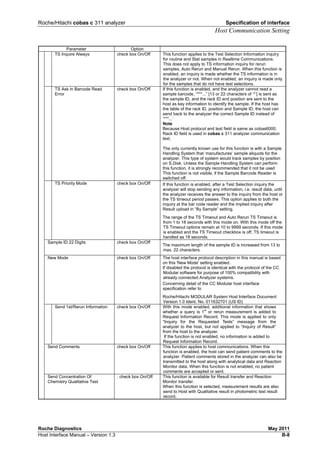 Roche/Hitachi cobas c 311 analyzer Specification of interface
Host Communication Setting
Roche Diagnostics May 2011
Host Interface Manual – Version 1.3 B-8
Parameter Option
TS Inquire Always check box On/Off This function applies to the Test Selection Information inquiry
for routine and Stat samples in Realtime Communications.
This does not apply to TS information inquiry for rerun
samples, Auto Rerun and Manual Rerun. When this function is
enabled, an inquiry is made whether the TS information is in
the analyzer or not. When not enabled, an inquiry is made only
for the samples that do not have test selections.
TS Ask in Barcode Read
Error
check box On/Off If this function is enabled, and the analyzer cannot read a
sample barcode, “***...” [13 or 22 characters of ‘*’] is sent as
the sample ID, and the rack ID and position are sent to the
host as key information to identify the sample. If the host has
the table of the rack ID, position and Sample ID, the host can
send back to the analyzer the correct Sample ID instead of
‘***...’
Note
Because Host protocol and text field is same as cobas6000,
Rack ID field is used in cobas c 311 analyzer communication
text.
The only currently known use for this function is with a Sample
Handling System that ‘manufactures’ sample aliquots for the
analyzer. This type of system would track samples by position
on S.Disk. Unless the Sample Handling System can perform
this function, it is strongly recommended that it not be used
This function is not visible, if the Sample Barcode Reader is
switched off.
TS Priority Mode check box On/Off If this function is enabled, after a Test Selection inquiry the
analyzer will stop sending any information, i.e. result data, until
the analyzer receives the answer to the inquiry from the host or
the TS timeout period passes. This option applies to both the
inquiry at the bar code reader and the implied inquiry after
Result upload in “By Sample” setting.
The range of the TS Timeout and Auto Rerun TS Timeout is
from 1 to 18 seconds with this mode on. With this mode off the
TS Timeout options remain at 10 to 9999 seconds. If this mode
is enabled and the TS Timeout checkbox is off, TS timeout is
handled as 18 seconds.
Sample ID 22 Digits check box On/Off
The maximum length of the sample ID is increased from 13 to
max. 22 characters.
New Mode check box On/Off The host interface protocol description in this manual is based
on this 'New Mode' setting enabled.
If disabled the protocol is identical with the protocol of the CC
Modular software for purpose of 100% compatibility with
already connected Analyzer systems.
Concerning detail of the CC Modular host interface
specification refer to
Roche/Hitachi MODULAR System Host Interface Document
Version 1.0 Ident. No. 011632701 (US ID)
Send 1st/Rerun Information check box On/Off With this mode enabled, additional information that shows
whether a query is 1
st
or rerun measurement is added to
Request Information Record. This mode is applied to only
“Inquiry for the Requested Tests” message from the
analyzer to the host, but not applied to “Inquiry of Result”
from the host to the analyzer.
If the function is not enabled, no information is added to
Request Information Record.
Send Comments check box On/Off This function applies to host communications. When this
function is enabled, the host can send patient comments to the
analyzer. Patient comments stored in the analyzer can also be
transmitted to the host along with analytical data and Reaction
Monitor data. When this function is not enabled, no patient
comments are accepted or sent.
Send Concentration Of
Chemistry Qualitative Test
. check box On/Off This function is available for Result transfer and Reaction
Monitor transfer.
When this function is selected, measurement results are also
send to Host with Qualitative result in photometric test result
record.
 