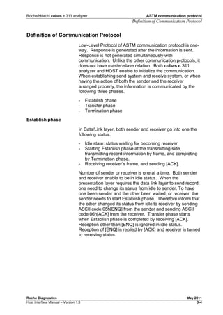 Roche/Hitachi cobas c 311 analyzer ASTM communication protocol
Definition of Communication Protocol
Roche Diagnostics May 2011
Host Interface Manual – Version 1.3 D-4
Definition of Communication Protocol
Low-Level Protocol of ASTM communication protocol is one-
way. Response is generated after the information is sent.
Response is not generated simultaneously with
communication. Unlike the other communication protocols, it
does not have master-slave relation. Both cobas c 311
analyzer and HOST enable to initialize the communication.
When establishing send system and receive system, or when
having the action of both the sender and the receiver
arranged properly, the information is communicated by the
following three phases.
- Establish phase
- Transfer phase
- Termination phase
Establish phase
In Data/Link layer, both sender and receiver go into one the
following status.
- Idle state: status waiting for becoming receiver.
- Starting Establish phase at the transmitting side,
transmitting record information by frame, and completing
by Termination phase.
- Receiving receiver’s frame, and sending [ACK].
Number of sender or receiver is one at a time. Both sender
and receiver enable to be in idle status. When the
presentation layer requires the data link layer to send record,
one need to change its status from idle to sender. To have
one been sender and the other been waited, or receiver, the
sender needs to start Establish phase. Therefore inform that
the other changed its status from idle to receiver by sending
ASCII code 05h[ENQ] from the sender and sending ASCII
code 06h[ACK] from the receiver. Transfer phase starts
when Establish phase is completed by receiving [ACK].
Reception other than [ENQ] is ignored in idle status.
Reception of [ENQ] is replied by [ACK] and receiver is turned
to receiving status.
 