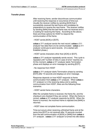 Roche/Hitachi cobas c 311 analyzer ASTM communication protocol
Definition of Communication Protocol
Roche Diagnostics May 2011
Host Interface Manual – Version 1.3 D-6
Transfer phase
After receiving frame, sender discontinues communication
until receiving the response or occurrence of time-out.
Usually the receiver notifies by sending [ACK] that it
successfully received the last frame and completes its
preparations to receive the next frame. The receiver notifies
by sending [NAK] that the last frame was not received and it
is waiting for receiving the frame. According to the above,
there are three options for HOST to respond the
communication of the frame.
- HOST sends [ACK] or [EOT].
cobas c 311 analyzer sends the next record. cobas c 311
analyzer has data that is to be communicated. cobas c 311
analyzer continues to send records. (It is started with
Establish phase.)
- HOST sends characters other than [ACK] or [EOT].
cobas c 311 analyzer repeatedly sends record. This cycle is
repeated until “number of retry in case of error” reaches six.
At this moment, cobas c 311 analyzer starts Termination
phase and displays an error message by sending [EOT].
- No response from HOST
cobas c 311 analyzer starts Termination phase by sending
[EOT] after 15 seconds and displays an error message.
Response depends on how HOST responds to frame
communication from cobas c 311 analyzer. When cobas c
311 analyzer is in the receiving status and is waiting
communication from HOST, there are the following three
scenarios.
- HOST sends frame characters.
After the complete frame is received, the frame No. and the
checksum are checked if they are correct. When the frame is
correct, cobas c 311 analyzer responds by [ACK]. When the
frame is incorrect, the incorrect frame is rejected and [NAK] is
returned.
- HOST does not complete frame communication.
Time-out occurs when receiving unfinished frame and at the
same time [EOT] is not received after 15 seconds counted
from the last communication of [ACK] or [NAK] from cobas c
311 analyzer. cobas c 311 analyzer is turned into idle status
 