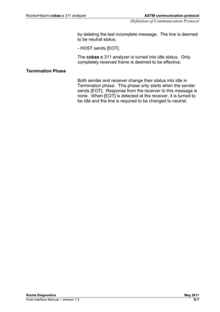 Roche/Hitachi cobas c 311 analyzer ASTM communication protocol
Definition of Communication Protocol
Roche Diagnostics May 2011
Host Interface Manual – Version 1.3 D-7
by deleting the last incomplete message. The line is deemed
to be neutral status.
- HOST sends [EOT].
The cobas c 311 analyzer is turned into idle status. Only
completely received frame is deemed to be effective.
Termination Phase
Both sender and receiver change their status into idle in
Termination phase. This phase only starts when the sender
sends [EOT]. Response from the receiver to this message is
none. When [EOT] is detected at the receiver, it is turned to
be idle and the line is required to be changed to neutral.
 