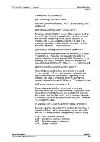 Roche/Hitachi cobas c 311 analyzer Record structure
Syntax
Roche Diagnostics May 2011
Host Interface Manual – Version 1.3 E-4
ASTM syntax is shown below.
(a) Terminating character of record:
Indicates completion of record. ASCII CR character (0Dhex)
is required.
(b) Field separator character = vertical bar ‘ | ’:
Separates adjacent fields in record. Also separates the first
record ID, the character appeared at the top of record, and
the next field. Depending on the second character of
message title record, a record appeared at the top of the
message, it enables to define the field separator character
randomly. However ‘ |’ is recommended.
(c) Repetition field separator character = backslash ‘  ’:
When fields consist of repetition of the same data, it is called
“repeated field.” Repeated field separator character is a
separator between tests of repeated field. Depending on the
message title code, it enables to define the repeated field
separator character randomly. However ‘  ’ is recommended.
(d) Component separator character = caret ‘ ^ ’:
When fields consist of multiple components, it is called
“component field.” Component separate or character is a
separator between the components. Depending on the
message title code, it enables to define the component
separator character randomly. However ‘ ^ ’ is recommended.
(e) Escape character = ampersand ‘ & ’:
Escape character is defined to represent a separator
character in the field including normal text. Appearance of this
character in such field indicates that the following character
has special meaning. Depending on the message title code,
it enables to define the escape character randomly. However
‘ & ’ is recommended.
(f) Expression of special characters by escape characters:
Escape sequence, character string starts and ends with &, is
defined as follows. When these sequences are detected in
the field, it is interpreted the corresponding character string.
&F& Field separator character
&S& Component separator character
&R& Repetition separator character
&E& Escape character
 