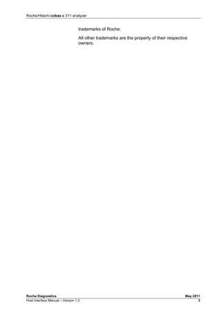 Roche/Hitachi cobas c 311 analyzer
Roche Diagnostics May 2011
Host Interface Manual – Version 1.3 3
trademarks of Roche.
All other trademarks are the property of their respective
owners.
 