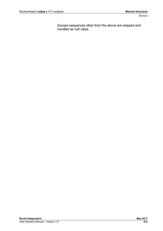 Roche/Hitachi cobas c 311 analyzer Record structure
Syntax
Roche Diagnostics May 2011
Host Interface Manual – Version 1.3 E-5
Escape sequences other than the above are skipped and
handled as null value.
 