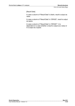 Roche/Hitachi cobas c 311 analyzer Record structure
List of result data flags
Roche Diagnostics May 2011
Host Interface Manual – Version 1.3 E-23
[Result Data]
In case a column of “Result Data” is blank, result is output as
value.
In case a column of “Result Data” is “SPACE”, result is output
as space.
In case a column of “Result Data” is “SPACE*”, it is
dependent on a case whether a result is output as a value or
it is output as a space.
 