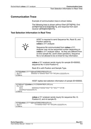 Roche/Hitachi cobas c 311 analyzer Communication trace
Test Selection Information in Real Time
Roche Diagnostics May 2011
Host Interface Manual – Version 1.3 F-2
Communication Trace
Example of communication trace is shown below.
The following trace is shown without Start ([STX][FN]), End
([CR][EXT][CS1[CS2][CR][LF]], and response from each
receiver ([ENQ][ACK][EOT]).
Test Selection Information in Real Time
HOST is required to send Sequence No, Rack ID, and
Position asked by
cobas c 311 analyzer.
Sequence No communicated from cobas c 311
analyzer may not be sequential number depending on
cobas c 311 analyzer status. As they are different from
on-line sample No. (work sheet operation), Sequence
No is not allowed to be on-lined for key information.
cobas c 311 analyzer sends inquiry for sample ID=000002,
sequence No.=3 and Position=2.
Rack ID is with Position and Sample Type.
H|^&|||cobas c 311^1|||||host|TSREQ^REAL|P|1[CR]
Q|1|^^ 000002^3^50002^002^^S1^SC||ALL||||||||O[CR]
L|1|N[CR]
HOST replies test selection information of sample ID=000002.
H|^&|||host^1|||||cobas c 311|TSDWN^REPLY|P|1[CR]
P|1 [CR]
O|1| 000002|3^50002^002^^S1^SC|^^^10^|R
||||||A||||1||||||||||O[CR]
L|1|N[CR]
cobas c 311 analyzer sends inquiry for sequence No.=3,
Position=2, and no sample ID.
H|^&|||cobas c 311^1|||||host|TSREQ^REAL|P|1[CR]
Q|1|^^ ^3^50002^002^^S1^SC||ALL||||||||O[CR]
L|1|N[CR]
 