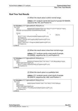Roche/Hitachi cobas c 311 analyzer Communication trace
Real Time Test Results
Roche Diagnostics May 2011
Host Interface Manual – Version 1.3 F-3
Real Time Test Results
(1) When the result value is within normal range.
cobas c 311 analyzer sends test result of sample ID=000004,
sequence No.=40, and Position=5.
H|^&|||cobas c 311^1|||||host|RSUPL^REAL|P|1[CR]
P|1 [CR]
O|1| 000004|40^50005^005^^S1^SC|^^^10^^^^30^3^^^40^|
R||||||N ||||1|||||||20051220095504|||F[CR]
C|1|I| ^
^ ^ ^ |G[CR]
R|1|^^^10/|1.25|ulU/ml||N||F||admin|||P1[CR]
C|1|I|0|I[CR]
R|2|^^^30/2|0.091|ug/dL||N||F||admin|||P1[CR]
C|1|I|0|I[CR]
R|3|^^^40/inc|1.17|ng/mL||N||F||admin|||P1[CR]
C|1|I|0|I[CR]
L|1|N[CR]
(2) When the result value is less than normal range.
cobas c 311 analyzer sends a test result of sample
ID=000002, sequence No.=3, and Position=2.
H|^&|||cobas c 311^1|||||host|RSUPL^REAL|P|1[CR]
P|1 [CR]
O|1| 000002|3^50002^002^^S1^SC|^^^10^|R||||||N||||1|||||||
20051220104418|||F[CR]
R|1|^^^10/|0.163|mlU/ml||L||F||admin|||P1[CR]
C|1|I|45|I[CR]
L|1|N[CR]
(3) When the result value is a qualitative test.
cobas c 311 analyzer sends a test result of sample
ID=000010, sequence No.=442, and Position=1.
H|^&|||cobas c 311^1|||||host|RSUPL^REAL|P|1[CR]
P|1 [CR]
O|1| 000010|442^50001^001^^S1^SC|^^^672^|R||||||
N||||1|||||||
20051220104418|||F[CR]
R|1|^^^400/|-1^0.303|umol/l||N||F||admin|||P1[CR]
C|1|I|45|I[CR]
L|1|N[CR]
 