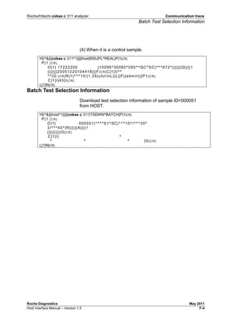Roche/Hitachi cobas c 311 analyzer Communication trace
Batch Test Selection Information
Roche Diagnostics May 2011
Host Interface Manual – Version 1.3 F-4
(4) When it is a control sample.
H|^&|||cobas c 311^1|||||host|RSUPL^REAL|P|1[CR]
P|1 [CR]
O|1| 17222200 |10096^30085^085^^QC^SC|^^^672^|||||||Q||||1
|||||||20051220104418|||F[CR]C|1|I|^^
^^|G [CR]R|1|^^^10/|1.26|ulU/mL||L||F||admin|||P1[CR]
C|1|I|45|I[CR]
L|1|N[CR]
Batch Test Selection Information
Download test selection information of sample ID=000051
from HOST.
H|^&|||host^1|||||cobas c 311|TSDWN^BATCH|P|1[CR]
P|1 [CR]
O|1| 000051|^^^^S1^SC|^^^10^/^^^30^
3/^^^40^|R||||||A||||1
||||||||||O[CR]
C|1|I| ^
^ ^ ^ |G[CR]
L|1|N[CR]
 