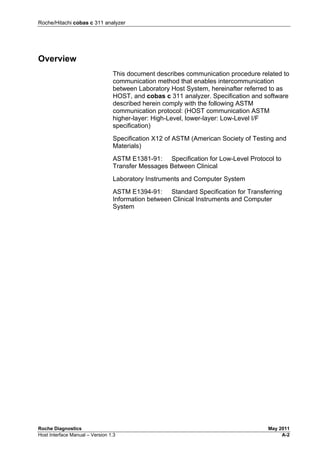 Roche/Hitachi cobas c 311 analyzer
Roche Diagnostics May 2011
Host Interface Manual – Version 1.3 A-2
Overview
This document describes communication procedure related to
communication method that enables intercommunication
between Laboratory Host System, hereinafter referred to as
HOST, and cobas c 311 analyzer. Specification and software
described herein comply with the following ASTM
communication protocol: (HOST communication ASTM
higher-layer: High-Level, lower-layer: Low-Level I/F
specification)
Specification X12 of ASTM (American Society of Testing and
Materials)
ASTM E1381-91: Specification for Low-Level Protocol to
Transfer Messages Between Clinical
Laboratory Instruments and Computer System
ASTM E1394-91: Standard Specification for Transferring
Information between Clinical Instruments and Computer
System
 