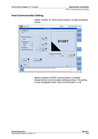 Roche/Hitachi cobas c 311 analyzer Specification of interface
Host Communication Setting
Roche Diagnostics May 2011
Host Interface Manual – Version 1.3 B-3
Host Communication Setting
Select “Yes/No” at “Host Communication” on Start Conditions
screen.
Select condition of HOST communication on [Utility]-
[System]-[Host Communication Setting] window. The setting
is only changeable when “Host Communication” is off.
 