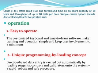 Cobas e 411 offers rapid STAT and turnaround time an on-board capacity of 18
tests and throughput of up to 88 tests per hour. Sample carrier options include
disc or Roche/Hitachi five-position rack
 operation
1- Easy to operate

The customized keyboard and easy-to-learn software make
training and operation simple and keep user involvement to
a minimum

2- Unique programming-by-loading concept

Barcode-based data entry is carried out automatically by
loading reagents, controls and calibrators onto the system –
a rapid robust and safe procedure.
 
