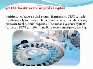 3-STAT facilities for urgent samples
cobas e 411 disk system features two STAT samplepositions
that can be accessed at any time, deliveringresults rapidly in
response to clinicians‘ requests . The cobas e 411 rack system
features a STAT port for immediate access emergency testing.
 