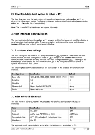 cobas u 411 Host
cobas u 411 Host Interface Manual V 2.1 10 / 52
2.7 Download data (host system to cobas u 411)
The data download from the host system to the analyzer is performed on the cobas u 411 by
clicking the <Download> button. The following data can be transmitted from the host system to the
cobas u 411: Worklist (list of sample ID’s)
Note: The Urisys 2400 protocol does not support this mode.
3 Host interface configuration
The communication between the cobas u 411 analyzer and the host system is established using a
serial asynchronous interface cable. The communication settings must be equal on both sides
(cobas u 411 and host system), see chapter 3.1 below.
3.1 Communication settings
The host settings on the cobas u 411 analyzer are set to OFF by default. To establish the host
communication, the host settings must be set to ON. Changes in the cobas u 411 analyzer
communication parameters are only possible if the host settings are set to OFF. To configure the
host settings and to enable the host communication, go to the configuration menu: Utilities >
System Parameters > Host Comm.
The following host communication settings are configurable in the cobas u 411 analyzer user
interface.
Configuration Specification Default
Baud rate 1200, 2400, 4800, 9600, 19200, 38400, 57600 9600
Data bits 7, 8 8
Stop bits 1, 2 1
Flow control None, Xon-Xoff, RTS-CTS None
Parity None, odd, even None
3.2 Host interface behaviour
The host interface behaviour can be influenced by the following configuration setup (user
interface):
Item Specification Default
Host ON, OFF OFF
Protocol ASTM plus, ASTM Urisys 2400 ASTM plus
Raw data to host OFF, ON, upload only (setup in service) OFF
Checksum On, Off On
The automatic result transmission is active when the host support is switched to ON.
 