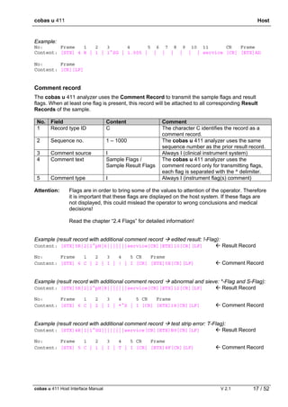cobas u 411 Host
cobas u 411 Host Interface Manual V 2.1 17 / 52
Example:
No: Frame 1 2 3 4 5 6 7 8 9 10 11 CR Frame
Content: [STX] 4 R | 1 | 1^SG | 1.005 | | | | | | | service [CR] [ETX]AD
No: Frame
Content: [CR][LF]
Comment record
The cobas u 411 analyzer uses the Comment Record to transmit the sample flags and result
flags. When at least one flag is present, this record will be attached to all corresponding Result
Records of the sample.
No. Field Content Comment
1 Record type ID C The character C identifies the record as a
comment record.
2 Sequence no. 1 – 1000 The cobas u 411 analyzer uses the same
sequence number as the prior result record.
3 Comment source I Always I (clinical instrument system)
4 Comment text Sample Flags /
Sample Result Flags
The cobas u 411 analyzer uses the
comment record only for transmitting flags,
each flag is separated with the ^ delimiter.
5 Comment type I Always I (instrument flag(s) comment)
Attention: Flags are in order to bring some of the values to attention of the operator. Therefore
it is important that these flags are displayed on the host system. If these flags are
not displayed, this could mislead the operator to wrong conclusions and medical
decisions!
Read the chapter “2.4 Flags” for detailed information!
Example (result record with additional comment record edited result: !-Flag):
Content: [STX]5R|2|2^pH|6|||||||service[CR][ETX]10[CR][LF]  Result Record
No: Frame 1 2 3 4 5 CR Frame
Content: [STX] 6 C | 2 | I | ! | I [CR] [ETX]5E[CR][LF]  Comment Record
Example (result record with additional comment record abnormal and sieve: *-Flag and S-Flag):
Content: [STX]5R|2|2^pH|8|||||||service[CR][ETX]12[CR][LF]  Result Record
No: Frame 1 2 3 4 5 CR Frame
Content: [STX] 6 C | 2 | I | *^S | I [CR] [ETX]18[CR][LF]  Comment Record
Example (result record with additional comment record test strip error: T-Flag):
Content: [STX]4R|1|1^SG||||||||service[CR][ETX]B9[CR][LF]  Result Record
No: Frame 1 2 3 4 5 CR Frame
Content: [STX] 5 C | 1 | I | T | I [CR] [ETX]8F[CR][LF]  Comment Record
 