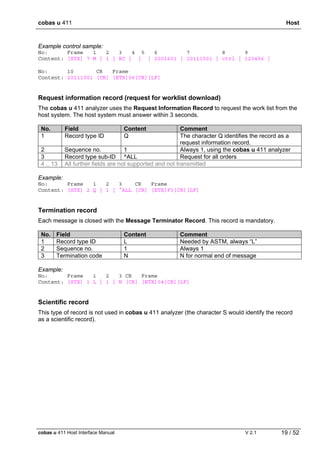 cobas u 411 Host
cobas u 411 Host Interface Manual V 2.1 19 / 52
Example control sample:
No: Frame 1 2 3 4 5 6 7 8 9
Content: [STX] 7 M | 1 | RC | | | 2001601 | 20111001 | ctrl | 123456 |
No: 10 CR Frame
Content: 20111001 [CR] [ETX]06[CR][LF]
Request information record (request for worklist download)
The cobas u 411 analyzer uses the Request Information Record to request the work list from the
host system. The host system must answer within 3 seconds.
No. Field Content Comment
1 Record type ID Q The character Q identifies the record as a
request information record.
2 Sequence no. 1 Always 1, using the cobas u 411 analyzer
3 Record type sub-ID ^ALL Request for all orders
4 .. 13 All further fields are not supported and not transmitted
Example:
No: Frame 1 2 3 CR Frame
Content: [STX] 2 Q | 1 | ^ALL [CR] [ETX]F3[CR][LF]
Termination record
Each message is closed with the Message Terminator Record. This record is mandatory.
No. Field Content Comment
1 Record type ID L Needed by ASTM, always “L”
2 Sequence no. 1 Always 1
3 Termination code N N for normal end of message
Example:
No: Frame 1 2 3 CR Frame
Content: [STX] 1 L | 1 | N [CR] [ETX]04[CR][LF]
Scientific record
This type of record is not used in cobas u 411 analyzer (the character S would identify the record
as a scientific record).
 