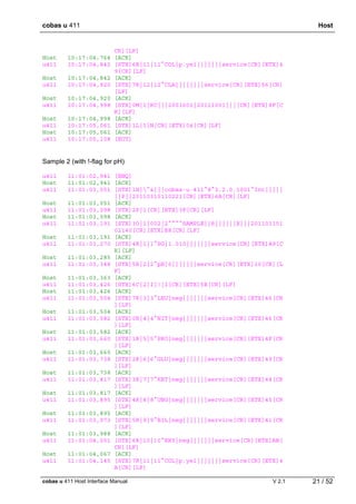 cobas u 411 Host
cobas u 411 Host Interface Manual V 2.1 21 / 52
CR][LF]
Host 10:17:04,764 [ACK]
u411 10:17:04,842 [STX]6R|11|11^COL|p.yel|||||||service[CR][ETX]4
9[CR][LF]
Host 10:17:04,842 [ACK]
u411 10:17:04,920 [STX]7R|12|12^CLA||||||||service[CR][ETX]56[CR]
[LF]
Host 10:17:04,920 [ACK]
u411 10:17:04,998 [STX]0M|1|RC|||2001601|20111001|||[CR][ETX]8F[C
R][LF]
Host 10:17:04,998 [ACK]
u411 10:17:05,061 [STX]1L|1|N[CR][ETX]04[CR][LF]
Host 10:17:05,061 [ACK]
u411 10:17:05,108 [EOT]
Sample 2 (with !-flag for pH)
u411 11:01:02,941 [ENQ]
Host 11:01:02,941 [ACK]
u411 11:01:03,051 [STX]1H|^&|||cobas·u·411^8^3.2.0.1001^Int|||||
||P||20110315110221[CR][ETX]6A[CR][LF]
Host 11:01:03,051 [ACK]
u411 11:01:03,098 [STX]2P|1[CR][ETX]3F[CR][LF]
Host 11:01:03,098 [ACK]
u411 11:01:03,191 [STX]3O|1|002|2^^^^SAMPLE||R||||||X|||201103151
02140[CR][ETX]E8[CR][LF]
Host 11:01:03,191 [ACK]
u411 11:01:03,270 [STX]4R|1|1^SG|1.010|||||||service[CR][ETX]A9[C
R][LF]
Host 11:01:03,285 [ACK]
u411 11:01:03,348 [STX]5R|2|2^pH|6|||||||service[CR][ETX]10[CR][L
F]
Host 11:01:03,363 [ACK]
u411 11:01:03,426 [STX]6C|2|I|!|I[CR][ETX]5E[CR][LF]
Host 11:01:03,426 [ACK]
u411 11:01:03,504 [STX]7R|3|3^LEU|neg|||||||service[CR][ETX]46[CR
][LF]
Host 11:01:03,504 [ACK]
u411 11:01:03,582 [STX]0R|4|4^NIT|neg|||||||service[CR][ETX]46[CR
][LF]
Host 11:01:03,582 [ACK]
u411 11:01:03,660 [STX]1R|5|5^PRO|neg|||||||service[CR][ETX]4F[CR
][LF]
Host 11:01:03,660 [ACK]
u411 11:01:03,738 [STX]2R|6|6^GLU|neg|||||||service[CR][ETX]49[CR
][LF]
Host 11:01:03,738 [ACK]
u411 11:01:03,817 [STX]3R|7|7^KET|neg|||||||service[CR][ETX]48[CR
][LF]
Host 11:01:03,817 [ACK]
u411 11:01:03,895 [STX]4R|8|8^UBG|neg|||||||service[CR][ETX]45[CR
][LF]
Host 11:01:03,895 [ACK]
u411 11:01:03,973 [STX]5R|9|9^BIL|neg|||||||service[CR][ETX]41[CR
][LF]
Host 11:01:03,988 [ACK]
u411 11:01:04,051 [STX]6R|10|10^ERY|neg|||||||service[CR][ETX]AB[
CR][LF]
Host 11:01:04,067 [ACK]
u411 11:01:04,145 [STX]7R|11|11^COL|p.yel|||||||service[CR][ETX]4
A[CR][LF]
 