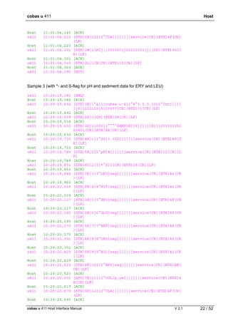 cobas u 411 Host
cobas u 411 Host Interface Manual V 2.1 22 / 52
Host 11:01:04,145 [ACK]
u411 11:01:04,223 [STX]0R|12|12^CLA||||||||service[CR][ETX]4F[CR]
[LF]
Host 11:01:04,223 [ACK]
u411 11:01:04,301 [STX]1M|1|RC|||2001601|20111001|||[CR][ETX]90[C
R][LF]
Host 11:01:04,301 [ACK]
u411 11:01:04,363 [STX]2L|1|N[CR][ETX]05[CR][LF]
Host 11:01:04,363 [ACK]
u411 11:01:04,395 [EOT]
Sample 3 (with *- and S-flag for pH and sediment data for ERY and LEU)
u411 10:29:19,382 [ENQ]
Host 10:29:19,382 [ACK]
u411 10:29:19,492 [STX]1H|^&|||cobas·u·411^8^3.2.0.1001^Int|||||
||P||20110315103037[CR][ETX]71[CR][LF]
Host 10:29:19,492 [ACK]
u411 10:29:19,539 [STX]2P|1[CR][ETX]3F[CR][LF]
Host 10:29:19,539 [ACK]
u411 10:29:19,632 [STX]3O|1|003|3^^^^SAMPLE||R||||||X|||201103151
02801[CR][ETX]EE[CR][LF]
Host 10:29:19,632 [ACK]
u411 10:29:19,710 [STX]4R|1|1^SG|1.010|||||||service[CR][ETX]A9[C
R][LF]
Host 10:29:19,710 [ACK]
u411 10:29:19,789 [STX]5R|2|2^pH|8|||||||service[CR][ETX]12[CR][L
F]
Host 10:29:19,789 [ACK]
u411 10:29:19,851 [STX]6C|2|I|*^S|I[CR][ETX]18[CR][LF]
Host 10:29:19,851 [ACK]
u411 10:29:19,945 [STX]7R|3|3^LEU|neg|||||||service[CR][ETX]46[CR
][LF]
Host 10:29:19,960 [ACK]
u411 10:29:20,039 [STX]0R|4|4^NIT|neg|||||||service[CR][ETX]46[CR
][LF]
Host 10:29:20,039 [ACK]
u411 10:29:20,117 [STX]1R|5|5^PRO|neg|||||||service[CR][ETX]4F[CR
][LF]
Host 10:29:20,117 [ACK]
u411 10:29:20,195 [STX]2R|6|6^GLU|neg|||||||service[CR][ETX]49[CR
][LF]
Host 10:29:20,195 [ACK]
u411 10:29:20,273 [STX]3R|7|7^KET|neg|||||||service[CR][ETX]48[CR
][LF]
Host 10:29:20,273 [ACK]
u411 10:29:20,351 [STX]4R|8|8^UBG|neg|||||||service[CR][ETX]45[CR
][LF]
Host 10:29:20,351 [ACK]
u411 10:29:20,429 [STX]5R|9|9^BIL|neg|||||||service[CR][ETX]41[CR
][LF]
Host 10:29:20,429 [ACK]
u411 10:29:20,523 [STX]6R|10|10^ERY|neg|||||||service[CR][ETX]AB[
CR][LF]
Host 10:29:20,523 [ACK]
u411 10:29:20,601 [STX]7R|11|11^COL|p.yel|||||||service[CR][ETX]4
A[CR][LF]
Host 10:29:20,617 [ACK]
u411 10:29:20,679 [STX]0R|12|12^CLA||||||||service[CR][ETX]4F[CR]
[LF]
Host 10:29:20,695 [ACK]
 