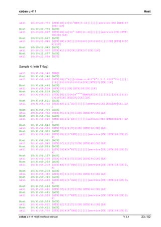 cobas u 411 Host
cobas u 411 Host Interface Manual V 2.1 23 / 52
u411 10:29:20,773 [STX]1R|13|51^ERY|5-10|||||||service[CR][ETX]37
[CR][LF]
Host 10:29:20,773 [ACK]
u411 10:29:20,867 [STX]2R|14|52^·LEU|11-20|||||||service[CR][ETX]
7E[CR][LF]
Host 10:29:20,867 [ACK]
u411 10:29:20,945 [STX]3M|1|RC|||2001601|20111001|||[CR][ETX]92[C
R][LF]
Host 10:29:20,945 [ACK]
u411 10:29:21,007 [STX]4L|1|N[CR][ETX]07[CR][LF]
Host 10:29:21,007 [ACK]
u411 10:29:21,054 [EOT]
Sample 4 (with T-flag)
u411 10:31:58,340 [ENQ]
Host 10:31:58,340 [ACK]
u411 10:31:58,450 [STX]1H|^&|||cobas·u·411^8^3.2.0.1001^Int|||||
||P||20110315103316[CR][ETX]71[CR][LF]
Host 10:31:58,465 [ACK]
u411 10:31:58,528 [STX]2P|1[CR][ETX]3F[CR][LF]
Host 10:31:58,528 [ACK]
u411 10:31:58,621 [STX]3O|1|004|4^^^^SAMPLE||R||||||X|||201103151
03316[CR][ETX]F2[CR][LF]
Host 10:31:58,621 [ACK]
u411 10:31:58,700 [STX]4R|1|1^SG||||||||service[CR][ETX]B9[CR][LF
]
Host 10:31:58,700 [ACK]
u411 10:31:58,762 [STX]5C|1|I|T|I[CR][ETX]8F[CR][LF]
Host 10:31:58,762 [ACK]
u411 10:31:58,840 [STX]6R|2|2^pH||||||||service[CR][ETX]DB[CR][LF
]
Host 10:31:58,840 [ACK]
u411 10:31:58,903 [STX]7C|2|I|T|I[CR][ETX]92[CR][LF]
Host 10:31:58,903 [ACK]
u411 10:31:58,981 [STX]0R|3|3^LEU||||||||service[CR][ETX]05[CR][L
F]
Host 10:31:58,981 [ACK]
u411 10:31:59,043 [STX]1C|3|I|T|I[CR][ETX]8D[CR][LF]
Host 10:31:59,059 [ACK]
u411 10:31:59,121 [STX]2R|4|4^NIT||||||||service[CR][ETX]0E[CR][L
F]
Host 10:31:59,137 [ACK]
u411 10:31:59,200 [STX]3C|4|I|T|I[CR][ETX]90[CR][LF]
Host 10:31:59,200 [ACK]
u411 10:31:59,278 [STX]4R|5|5^PRO||||||||service[CR][ETX]18[CR][L
F]
Host 10:31:59,278 [ACK]
u411 10:31:59,340 [STX]5C|5|I|T|I[CR][ETX]93[CR][LF]
Host 10:31:59,340 [ACK]
u411 10:31:59,418 [STX]6R|6|6^GLU||||||||service[CR][ETX]13[CR][L
F]
Host 10:31:59,418 [ACK]
u411 10:31:59,481 [STX]7C|6|I|T|I[CR][ETX]96[CR][LF]
Host 10:31:59,481 [ACK]
u411 10:31:59,559 [STX]0R|7|7^KET||||||||service[CR][ETX]0B[CR][L
F]
Host 10:31:59,559 [ACK]
u411 10:31:59,621 [STX]1C|7|I|T|I[CR][ETX]91[CR][LF]
Host 10:31:59,621 [ACK]
u411 10:31:59,700 [STX]2R|8|8^UBG||||||||service[CR][ETX]09[CR][L
 