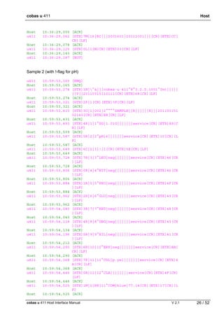 cobas u 411 Host
cobas u 411 Host Interface Manual V 2.1 26 / 52
Host 10:36:29,000 [ACK]
u411 10:36:29,062 [STX]7M|16|RC|||2001601|20111001|||[CR][ETX]CC[
CR][LF]
Host 10:36:29,078 [ACK]
u411 10:36:29,125 [STX]0L|1|N[CR][ETX]03[CR][LF]
Host 10:36:29,140 [ACK]
u411 10:36:29,187 [EOT]
Sample 2 (with !-flag for pH)
u411 10:59:53,165 [ENQ]
Host 10:59:53,165 [ACK]
u411 10:59:53,274 [STX]1H|^&|||cobas·u·411^8^3.2.0.1001^Int|||||
||P||20110315110111[CR][ETX]68[CR][LF]
Host 10:59:53,274 [ACK]
u411 10:59:53,321 [STX]2P|1[CR][ETX]3F[CR][LF]
Host 10:59:53,321 [ACK]
u411 10:59:53,415 [STX]3O|1|002|2^^^^SAMPLE||R||||||X|||201103151
02140[CR][ETX]E8[CR][LF]
Host 10:59:53,431 [ACK]
u411 10:59:53,493 [STX]4R|1|1^SG|1.010|||||||service[CR][ETX]A9[C
R][LF]
Host 10:59:53,509 [ACK]
u411 10:59:53,587 [STX]5R|2|2^pH|6|||||||service[CR][ETX]10[CR][L
F]
Host 10:59:53,587 [ACK]
u411 10:59:53,649 [STX]6C|2|I|!|I[CR][ETX]5E[CR][LF]
Host 10:59:53,649 [ACK]
u411 10:59:53,728 [STX]7R|3|3^LEU|neg|||||||service[CR][ETX]46[CR
][LF]
Host 10:59:53,728 [ACK]
u411 10:59:53,806 [STX]0R|4|4^NIT|neg|||||||service[CR][ETX]46[CR
][LF]
Host 10:59:53,806 [ACK]
u411 10:59:53,884 [STX]1R|5|5^PRO|neg|||||||service[CR][ETX]4F[CR
][LF]
Host 10:59:53,884 [ACK]
u411 10:59:53,962 [STX]2R|6|6^GLU|neg|||||||service[CR][ETX]49[CR
][LF]
Host 10:59:53,962 [ACK]
u411 10:59:54,040 [STX]3R|7|7^KET|neg|||||||service[CR][ETX]48[CR
][LF]
Host 10:59:54,040 [ACK]
u411 10:59:54,118 [STX]4R|8|8^UBG|neg|||||||service[CR][ETX]45[CR
][LF]
Host 10:59:54,134 [ACK]
u411 10:59:54,196 [STX]5R|9|9^BIL|neg|||||||service[CR][ETX]41[CR
][LF]
Host 10:59:54,212 [ACK]
u411 10:59:54,290 [STX]6R|10|10^ERY|neg|||||||service[CR][ETX]AB[
CR][LF]
Host 10:59:54,290 [ACK]
u411 10:59:54,368 [STX]7R|11|11^COL|p.yel|||||||service[CR][ETX]4
A[CR][LF]
Host 10:59:54,368 [ACK]
u411 10:59:54,446 [STX]0R|12|12^CLA||||||||service[CR][ETX]4F[CR]
[LF]
Host 10:59:54,446 [ACK]
u411 10:59:54,525 [STX]1M|1|RR|11^COM|blue|77.14[CR][ETX]17[CR][L
F]
Host 10:59:54,525 [ACK]
 