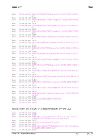 cobas u 411 Host
cobas u 411 Host Interface Manual V 2.1 27 / 52
u411 10:59:54,603 [STX]2M|2|RR|11^COM|green|75.73[CR][ETX]85[CR][
LF]
Host 10:59:54,603 [ACK]
u411 10:59:54,681 [STX]3M|3|RR|11^COM|orange|74.93[CR][ETX]F3[CR]
[LF]
Host 10:59:54,681 [ACK]
u411 10:59:54,759 [STX]4M|4|RR|10^ERY|green|66.56[CR][ETX]9A[CR][
LF]
Host 10:59:54,775 [ACK]
u411 10:59:54,837 [STX]5M|5|RR|10^ERY|orange|65.93[CR][ETX]07[CR]
[LF]
Host 10:59:54,853 [ACK]
u411 10:59:54,931 [STX]6M|6|RR|3^LEU|green|77.83[CR][ETX]68[CR][L
F]
Host 10:59:54,931 [ACK]
u411 10:59:55,009 [STX]7M|7|RR|4^NIT|green|78.86[CR][ETX]74[CR][L
F]
Host 10:59:55,009 [ACK]
u411 10:59:55,087 [STX]0M|8|RR|7^KET|green|61.32[CR][ETX]59[CR][L
F]
Host 10:59:55,087 [ACK]
u411 10:59:55,165 [STX]1M|9|RR|6^GLU|green|78.04[CR][ETX]65[CR][L
F]
Host 10:59:55,165 [ACK]
u411 10:59:55,243 [STX]2M|10|RR|5^PRO|orange|70.10[CR][ETX]F6[CR]
[LF]
Host 10:59:55,243 [ACK]
u411 10:59:55,322 [STX]3M|11|RR|8^UBG|green|75.26[CR][ETX]89[CR][
LF]
Host 10:59:55,322 [ACK]
u411 10:59:55,400 [STX]4M|12|RR|9^BIL|green|74.40[CR][ETX]80[CR][
LF]
Host 10:59:55,415 [ACK]
u411 10:59:55,478 [STX]5M|13|RR|2^pH|green|35.32[CR][ETX]5A[CR][L
F]
Host 10:59:55,494 [ACK]
u411 10:59:55,572 [STX]6M|14|RR|2^pH|orange|24.09[CR][ETX]C9[CR][
LF]
Host 10:59:55,572 [ACK]
u411 10:59:55,650 [STX]7M|15|RR|1^SG|orange|05.68[CR][ETX]B0[CR][
LF]
Host 10:59:55,650 [ACK]
u411 10:59:55,728 [STX]0M|16|RC|||2001601|20111001|||[CR][ETX]C5[
CR][LF]
Host 10:59:55,728 [ACK]
u411 10:59:55,790 [STX]1L|1|N[CR][ETX]04[CR][LF]
Host 10:59:55,790 [ACK]
u411 10:59:55,837 [EOT]
Sample 3 (with *- and S-flag for pH and sediment data for ERY and LEU)
u411 10:37:48,828 [ENQ]
Host 10:37:48,843 [ACK]
u411 10:37:48,937 [STX]1H|^&|||cobas·u·411^8^3.2.0.1001^Int|||||
||P||20110315103907[CR][ETX]77[CR][LF]
Host 10:37:48,953 [ACK]
u411 10:37:48,984 [STX]2P|1[CR][ETX]3F[CR][LF]
Host 10:37:49,000 [ACK]
u411 10:37:49,093 [STX]3O|1|003|3^^^^SAMPLE||R||||||X|||201103151
02801[CR][ETX]EE[CR][LF]
Host 10:37:49,093 [ACK]
 