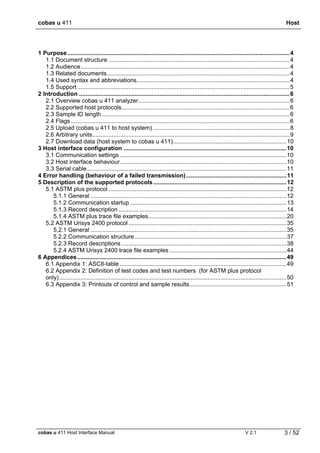 cobas u 411 Host
cobas u 411 Host Interface Manual V 2.1 3 / 52
1 Purpose.......................................................................................................................................4
1.1 Document structure ..............................................................................................................4
1.2 Audience...............................................................................................................................4
1.3 Related documents...............................................................................................................4
1.4 Used syntax and abbreviations.............................................................................................4
1.5 Support .................................................................................................................................5
2 Introduction ................................................................................................................................6
2.1 Overview cobas u 411 analyzer............................................................................................6
2.2 Supported host protocols......................................................................................................6
2.3 Sample ID length ..................................................................................................................6
2.4 Flags.....................................................................................................................................6
2.5 Upload (cobas u 411 to host system) ...................................................................................8
2.6 Arbitrary units........................................................................................................................9
2.7 Download data (host system to cobas u 411).....................................................................10
3 Host interface configuration ...................................................................................................10
3.1 Communication settings .....................................................................................................10
3.2 Host interface behaviour.....................................................................................................10
3.3 Serial cable.........................................................................................................................11
4 Error handling (behaviour of a failed transmission).............................................................11
5 Description of the supported protocols.................................................................................12
5.1 ASTM plus protocol ............................................................................................................12
5.1.1 General .......................................................................................................................12
5.1.2 Communication startup ...............................................................................................13
5.1.3 Record description ......................................................................................................14
5.1.4 ASTM plus trace file examples....................................................................................20
5.2 ASTM Urisys 2400 protocol................................................................................................35
5.2.1 General .......................................................................................................................35
5.2.2 Communication structure ............................................................................................37
5.2.3 Record descriptions ....................................................................................................38
5.2.4 ASTM Urisys 2400 trace file examples .......................................................................44
6 Appendices...............................................................................................................................49
6.1 Appendix 1: ASCII-table .....................................................................................................49
6.2 Appendix 2: Definition of test codes and test numbers (for ASTM plus protocol
only)..........................................................................................................................................50
6.3 Appendix 3: Printouts of control and sample results...........................................................51
 
