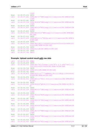 cobas u 411 Host
cobas u 411 Host Interface Manual V 2.1 32 / 52
][LF]
Host 10:08:07,203 [ACK]
u411 10:08:07,281 [STX]2R|7|7^KET|neg|||||||service[CR][ETX]47[CR
][LF]
Host 10:08:07,281 [ACK]
u411 10:08:07,359 [STX]3R|8|8^UBG|neg|||||||service[CR][ETX]44[CR
][LF]
Host 10:08:07,359 [ACK]
u411 10:08:07,437 [STX]4R|9|9^BIL|neg|||||||service[CR][ETX]40[CR
][LF]
Host 10:08:07,453 [ACK]
u411 10:08:07,531 [STX]5R|10|10^ERY|neg|||||||service[CR][ETX]AA[
CR][LF]
Host 10:08:07,531 [ACK]
u411 10:08:07,609 [STX]6R|11|11^COL|p.yel|||||||service[CR][ETX]4
9[CR][LF]
Host 10:08:07,609 [ACK]
u411 10:08:07,703 [STX]7M|1|RC|||2001601|20111001|ctrl|123456|201
11001[CR][ETX]06[CR][LF]
Host 10:08:07,703 [ACK]
u411 10:08:07,750 [STX]0L|1|N[CR][ETX]03[CR][LF]
Host 10:08:07,750 [ACK]
u411 10:08:07,796 [EOT]
Example: Upload control result with raw data
u411 10:34:59,593 [ENQ]
Host 10:34:59,609 [ACK]
u411 10:34:59,703 [STX]1H|^&|||cobas·u·411^8^3.2.0.1001^Int|||||
||P||20110315103618[CR][ETX]76[CR][LF]
Host 10:34:59,718 [ACK]
u411 10:34:59,765 [STX]2P|1[CR][ETX]3F[CR][LF]
Host 10:34:59,781 [ACK]
u411 10:34:59,875 [STX]3O|1||0^^^^CONTROL||R||||||XQ|||201103151
00924[CR][ETX]68[CR][LF]
Host 10:34:59,875 [ACK]
u411 10:34:59,953 [STX]4R|1|1^SG|1.010|||||||service[CR][ETX]A9[C
R][LF]
Host 10:34:59,953 [ACK]
u411 10:35:00,031 [STX]5R|2|2^pH|8|||||||service[CR][ETX]12[CR][L
F]
Host 10:35:00,031 [ACK]
u411 10:35:00,109 [STX]6R|3|3^LEU|neg|||||||service[CR][ETX]45[CR
][LF]
Host 10:35:00,109 [ACK]
u411 10:35:00,187 [STX]7R|4|4^NIT|neg|||||||service[CR][ETX]4D[CR
][LF]
Host 10:35:00,187 [ACK]
u411 10:35:00,265 [STX]0R|5|5^PRO|neg|||||||service[CR][ETX]4E[CR
][LF]
Host 10:35:00,265 [ACK]
u411 10:35:00,343 [STX]1R|6|6^GLU|neg|||||||service[CR][ETX]48[CR
][LF]
Host 10:35:00,359 [ACK]
u411 10:35:00,422 [STX]2R|7|7^KET|neg|||||||service[CR][ETX]47[CR
][LF]
Host 10:35:00,437 [ACK]
u411 10:35:00,515 [STX]3R|8|8^UBG|neg|||||||service[CR][ETX]44[CR
][LF]
Host 10:35:00,515 [ACK]
u411 10:35:00,593 [STX]4R|9|9^BIL|neg|||||||service[CR][ETX]40[CR
 