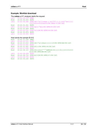 cobas u 411 Host
cobas u 411 Host Interface Manual V 2.1 34 / 52
Example: Worklist download
The cobas u 411 analyzer starts the request
u411 10:41:34,530 [ENQ]
Host 10:41:34,655 [ACK]
u411 10:41:34,686 [STX]1H|^&|||cobas·u·411^8^3.2.0.1001^Int|||||
||P||20110315104252[CR][ETX]71[CR][LF]
Host 10:41:35,061 [ACK]
u411 10:41:35,093 [STX]2Q|1|^ALL[CR][ETX]F3[CR][LF]
Host 10:41:35,468 [ACK]
u411 10:41:35,515 [STX]3L|1|N[CR][ETX]06[CR][LF]
Host 10:41:35,874 [ACK]
u411 10:41:35,905 [EOT]
Host sends the sample ID 012
Host 10:41:37,296 [ENQ]
u411 10:41:37,311 [ACK]
Host 10:41:37,515 [STX]1H|^&|||Host|||||||P[CR][ETX]AB[CR][LF]
u411 10:41:37,561 [ACK]
Host 10:41:37,921 [STX]2P|1[CR][ETX]3F[CR][LF]
u411 10:41:37,952 [ACK]
Host 10:41:38,327 [STX]3O|1|012|^^^^SAMPLE||R||||||X|||2011031510
4136[CR][ETX]BE[CR][LF]
u411 10:41:38,624 [ACK]
Host 10:41:38,733 [STX]4L|1|N[CR][ETX]07[CR][LF]
u411 10:41:38,765 [ACK]
Host 10:41:39,140 [EOT]
 