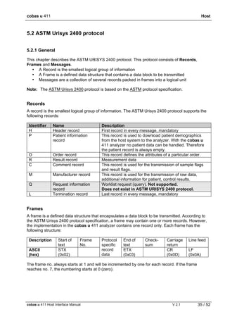 cobas u 411 Host
cobas u 411 Host Interface Manual V 2.1 35 / 52
5.2 ASTM Urisys 2400 protocol
5.2.1 General
This chapter describes the ASTM URISYS 2400 protocol. This protocol consists of Records,
Frames and Messages.
• A Record is the smallest logical group of information
• A Frame is a defined data structure that contains a data block to be transmitted
• Messages are a collection of several records packed in frames into a logical unit
Note: The ASTM Urisys 2400 protocol is based on the ASTM protocol specification.
Records
A record is the smallest logical group of information. The ASTM Urisys 2400 protocol supports the
following records:
Identifier Name Description
H Header record First record in every message, mandatory
P Patient information
record
This record is used to download patient demographics
from the host system to the analyzer. With the cobas u
411 analyzer no patient data can be handled. Therefore
the patient record is always empty.
O Order record This record defines the attributes of a particular order.
R Result record Measurement data
C Comment record This record is used for the transmission of sample flags
and result flags.
M Manufacturer record This record is used for the transmission of raw data,
additional information for patient, control results.
Q Request information
record
Worklist request (query). Not supported.
Does not exist in ASTM URISYS 2400 protocol.
L Termination record Last record in every message, mandatory
Frames
A frame is a defined data structure that encapsulates a data block to be transmitted. According to
the ASTM Urisys 2400 protocol specification, a frame may contain one or more records. However,
the implementation in the cobas u 411 analyzer contains one record only. Each frame has the
following structure:
Description Start of
text
Frame
No.
End of
text
Check-
sum
Carriage
return
Line feed
ASCII
(hex)
STX
(0x02)
Protocol
specific
record
data
ETX
(0x03)
CR
(0x0D)
LF
(0x0A)
The frame no. always starts at 1 and will be incremented by one for each record. If the frame
reaches no. 7, the numbering starts at 0 (zero).
 