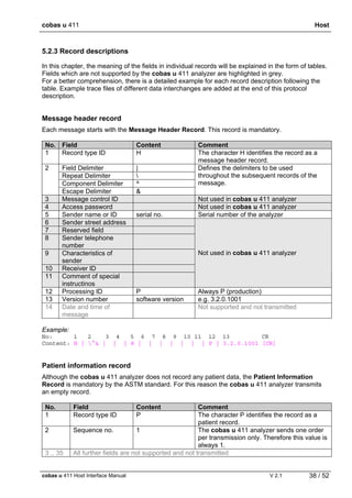 cobas u 411 Host
cobas u 411 Host Interface Manual V 2.1 38 / 52
5.2.3 Record descriptions
In this chapter, the meaning of the fields in individual records will be explained in the form of tables.
Fields which are not supported by the cobas u 411 analyzer are highlighted in grey.
For a better comprehension, there is a detailed example for each record description following the
table. Example trace files of different data interchanges are added at the end of this protocol
description.
Message header record
Each message starts with the Message Header Record. This record is mandatory.
No. Field Content Comment
1 Record type ID H The character H identifies the record as a
message header record.
Field Delimiter |
Repeat Delimiter 
Component Delimiter ^
2
Escape Delimiter &
Defines the delimiters to be used
throughout the subsequent records of the
message.
3 Message control ID Not used in cobas u 411 analyzer
4 Access password Not used in cobas u 411 analyzer
5 Sender name or ID serial no. Serial number of the analyzer
6 Sender street address
7 Reserved field
8 Sender telephone
number
9 Characteristics of
sender
10 Receiver ID
11 Comment of special
instructinos
Not used in cobas u 411 analyzer
12 Processing ID P Always P (production)
13 Version number software version e.g. 3.2.0.1001
14 Date and time of
message
Not supported and not transmitted
Example:
No: 1 2 3 4 5 6 7 8 9 10 11 12 13 CR
Content: H | ^& | | | 8 | | | | | | | P | 3.2.0.1001 [CR]
Patient information record
Although the cobas u 411 analyzer does not record any patient data, the Patient Information
Record is mandatory by the ASTM standard. For this reason the cobas u 411 analyzer transmits
an empty record.
No. Field Content Comment
1 Record type ID P The character P identifies the record as a
patient record.
2 Sequence no. 1 The cobas u 411 analyzer sends one order
per transmission only. Therefore this value is
always 1.
3 .. 35 All further fields are not supported and not transmitted
 
