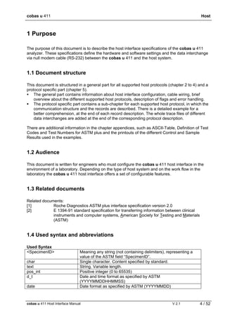 cobas u 411 Host
cobas u 411 Host Interface Manual V 2.1 4 / 52
1 Purpose
The purpose of this document is to describe the host interface specifications of the cobas u 411
analyzer. These specifications define the hardware and software settings and the data interchange
via null modem cable (RS-232) between the cobas u 411 and the host system.
1.1 Document structure
This document is structured in a general part for all supported host protocols (chapter 2 to 4) and a
protocol specific part (chapter 5).
The general part contains information about host interface configuration, cable wiring, brief
overview about the different supported host protocols, description of flags and error handling.
The protocol specific part contains a sub-chapter for each supported host protocol, in which the
communication structure and the records are described. There is a detailed example for a
better comprehension, at the end of each record description. The whole trace files of different
data interchanges are added at the end of the corresponding protocol description.
There are additional information in the chapter appendices, such as ASCII-Table, Definition of Test
Codes and Test Numbers for ASTM plus and the printouts of the different Control and Sample
Results used in the examples.
1.2 Audience
This document is written for engineers who must configure the cobas u 411 host interface in the
environment of a laboratory. Depending on the type of host system and on the work flow in the
laboratory the cobas u 411 host interface offers a set of configurable features.
1.3 Related documents
Related documents:
[1] Roche Diagnostics ASTM plus interface specification version 2.0
[2] E 1394-91 standard specification for transferring information between clinical
instruments and computer systems, American Society for Testing and Materials
(ASTM)
1.4 Used syntax and abbreviations
Used Syntax
<SpecimenID> Meaning any string (not containing delimiters), representing a
value of the ASTM field “SpecimenID”.
char Single character. Content specified by standard.
text String. Variable length.
pos_int Positive integer (0 to 65535)
d_t Date and time format as specified by ASTM
(YYYYMMDDHHMMSS)
date Date format as specified by ASTM (YYYYMMDD)
 