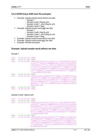 cobas u 411 Host
cobas u 411 Host Interface Manual V 2.1 44 / 52
5.2.4 ASTM Urisys 2400 trace file examples
Example: Upload sample result without raw data
- Sample 1
- Sample 2 (with !-flag for pH)
- Sample 3 (with *- and S-flag for pH)
- Sample 4 (with T-flag)
Example: Upload sample result with raw data
- Sample 1
- Sample 2 (with !-flag for pH)
- Sample 3 (with *- and S-flag for pH)
- Sample 4 (with T-flag)
Example: Upload control result without raw data
Example: Upload control result with raw data
Example: Worklist download
Example: Upload sample result without raw data
Sample 1
u411 10:46:36,385 [ENQ]
Host 10:46:36,385 [ACK]
u411 10:46:36,682 [STX]1H|^&|||8|||||||P|3.2.0.1001[CR]P|1[CR]O|
1|001|1^^^service^SAMPLE||R||||||X|||2011031510
1754[CR]R|1|^^^1|1.005|||||[CR]C|1|I||I[CR]R|2|
^^^2|7|||||[CR]C|2|I||I[CR]R|3|^^^3|NEG|||||[CR
]C|3|I||I[CR]R|4|^^^4|NEG|||||[CR]C|4|I||I[CR]R
|5|^^^5|NEG|||||[CR]C|5|I||I[CR]R|6|^^^6|NEG|||
||[CR][ETB]97[CR][LF]
Host 10:46:36,698 [ACK]
u411 10:46:36,932 [STX]2C|6|I||I[CR]R|7|^^^7|NEG|||||[CR]C|7|I||I
[CR]R|8|^^^8|NEG|||||[CR]C|8|I||I[CR]R|9|^^^9|N
EG|||||[CR]C|9|I||I[CR]R|10|^^^10|NEG|||||[CR]C
|10|I||I[CR]R|11|^^^11|p.yel|||||[CR]C|11|I||I[
CR]R|12|^^^12||||||X[CR]C|12|I||I[CR]L|1|[CR][E
TX]D3[CR][LF]
Host 10:46:36,932 [ACK]
u411 10:46:36,979 [EOT]
Sample 2 (with !-flag for pH)
u411 11:02:07,436 [ENQ]
Host 11:02:07,436 [ACK]
u411 11:02:07,733 [STX]1H|^&|||8|||||||P|3.2.0.1001[CR]P|1[CR]O|
1|002|2^^^service^SAMPLE||R||||||X|||2011031510
2140[CR]R|1|^^^1|1.010|||||[CR]C|1|I||I[CR]R|2|
^^^2|6|||||[CR]C|2|I|!|I[CR]R|3|^^^3|NEG|||||[C
R]C|3|I||I[CR]R|4|^^^4|NEG|||||[CR]C|4|I||I[CR]
R|5|^^^5|NEG|||||[CR]C|5|I||I[CR]R|6|^^^6|NEG||
|||[ETB]9E[CR][LF]
Host 11:02:07,748 [ACK]
u411 11:02:07,983 [STX]2[CR]C|6|I||I[CR]R|7|^^^7|NEG|||||[CR]C|7|
I||I[CR]R|8|^^^8|NEG|||||[CR]C|8|I||I[CR]R|9|^^
^9|NEG|||||[CR]C|9|I||I[CR]R|10|^^^10|NEG|||||[
CR]C|10|I||I[CR]R|11|^^^11|p.yel|||||[CR]C|11|I
||I[CR]R|12|^^^12||||||X[CR]C|12|I||I[CR]L|1|[C
R][ETX]E0[CR][LF]
 