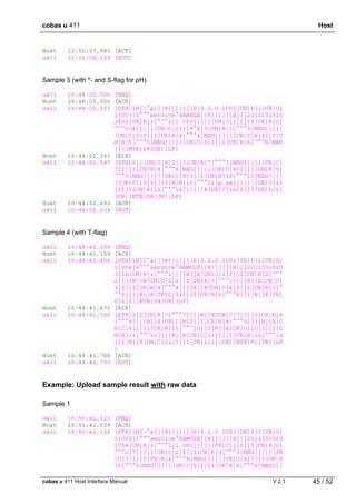 cobas u 411 Host
cobas u 411 Host Interface Manual V 2.1 45 / 52
Host 11:02:07,983 [ACK]
u411 11:02:08,029 [EOT]
Sample 3 (with *- and S-flag for pH)
u411 10:48:02,056 [ENQ]
Host 10:48:02,056 [ACK]
u411 10:48:02,353 [STX]1H|^&|||8|||||||P|3.2.0.1001[CR]P|1[CR]O|
1|003|3^^^service^SAMPLE||R||||||X|||2011031510
2801[CR]R|1|^^^1|1.010|||||[CR]C|1|I||I[CR]R|2|
^^^2|8|||||[CR]C|2|I|*^S|I[CR]R|3|^^^3|NEG|||||
[CR]C|3|I||I[CR]R|4|^^^4|NEG|||||[CR]C|4|I||I[C
R]R|5|^^^5|NEG|||||[CR]C|5|I||I[CR]R|6|^^^6|NEG
|||[ETB]68[CR][LF]
Host 10:48:02,353 [ACK]
u411 10:48:02,587 [STX]2||[CR]C|6|I||I[CR]R|7|^^^7|NEG|||||[CR]C|
7|I||I[CR]R|8|^^^8|NEG|||||[CR]C|8|I||I[CR]R|9|
^^^9|NEG|||||[CR]C|9|I||I[CR]R|10|^^^10|NEG||||
|[CR]C|10|I||I[CR]R|11|^^^11|p.yel|||||[CR]C|11
|I||I[CR]R|12|^^^12||||||X[CR]C|12|I||I[CR]L|1|
[CR][ETX]D8[CR][LF]
Host 10:48:02,603 [ACK]
u411 10:48:02,634 [EOT]
Sample 4 (with T-flag)
u411 10:48:41,159 [ENQ]
Host 10:48:41,159 [ACK]
u411 10:48:41,456 [STX]1H|^&|||8|||||||P|3.2.0.1001[CR]P|1[CR]O|
1|004|4^^^service^SAMPLE||R||||||X|||2011031510
3316[CR]R|1|^^^1||||R||X[CR]C|1|I||I[CR]R|2|^^^
2||||R||X[CR]C|2|I||I[CR]R|3|^^^3||||R||X[CR]C|
3|I||I[CR]R|4|^^^4||||R||X[CR]C|4|I||I[CR]R|5|^
^^5||||R||X[CR]C|5|I||I[CR]R|6|^^^6||||R||X[CR]
C|6|I|[ETB]38[CR][LF]
Host 10:48:41,471 [ACK]
u411 10:48:41,706 [STX]2|I[CR]R|7|^^^7||||R||X[CR]C|7|I||I[CR]R|8
|^^^8||||R||X[CR]C|8|I||I[CR]R|9|^^^9||||R||X[C
R]C|9|I||I[CR]R|10|^^^10||||R||X[CR]C|10|I||I[C
R]R|11|^^^11||||R||X[CR]C|11|I||I[CR]R|12|^^^12
||||R||X[CR]C|12|I||I[CR]L|1|[CR][ETX]F1[CR][LF
]
Host 10:48:41,706 [ACK]
u411 10:48:41,753 [EOT]
Example: Upload sample result with raw data
Sample 1
u411 10:50:41,013 [ENQ]
Host 10:50:41,029 [ACK]
u411 10:50:41,326 [STX]1H|^&|||8|||||||P|3.2.0.1001[CR]P|1[CR]O|
1|001|1^^^service^SAMPLE||R||||||X|||2011031510
1754[CR]R|1|^^^1|1.005|||||[CR]C|1|I||I[CR]R|2|
^^^2|7|||||[CR]C|2|I||I[CR]R|3|^^^3|NEG|||||[CR
]C|3|I||I[CR]R|4|^^^4|NEG|||||[CR]C|4|I||I[CR]R
|5|^^^5|NEG|||||[CR]C|5|I||I[CR]R|6|^^^6|NEG|||
 