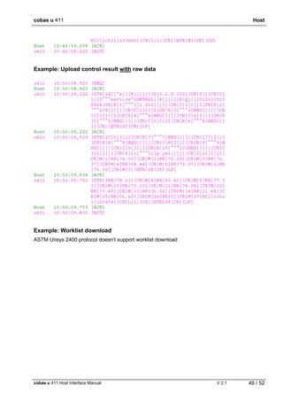 cobas u 411 Host
cobas u 411 Host Interface Manual V 2.1 48 / 52
RC|||ctrl|123456|[CR]L|1|[CR][ETX]E3[CR][LF]
Host 10:45:59,208 [ACK]
u411 10:45:59,255 [EOT]
Example: Upload control result with raw data
u411 10:50:08,925 [ENQ]
Host 10:50:08,925 [ACK]
u411 10:50:09,222 [STX]1H|^&|||8|||||||P|3.2.0.1001[CR]P|1[CR]O|
1||0^^^service^CONTROL||R||||||XQ|||2011031510
0924[CR]R|1|^^^1|1.010|||||[CR]C|1|I||I[CR]R|2|
^^^2|8|||||[CR]C|2|I||I[CR]R|3|^^^3|NEG|||||[CR
]C|3|I||I[CR]R|4|^^^4|NEG|||||[CR]C|4|I||I[CR]R
|5|^^^5|NEG|||||[CR]C|5|I||I[CR]R|6|^^^6|NEG|||
||[CR][ETB]0C[CR][LF]
Host 10:50:09,222 [ACK]
u411 10:50:09,519 [STX]2C|6|I||I[CR]R|7|^^^7|NEG|||||[CR]C|7|I||I
[CR]R|8|^^^8|NEG|||||[CR]C|8|I||I[CR]R|9|^^^9|N
EG|||||[CR]C|9|I||I[CR]R|10|^^^10|NEG|||||[CR]C
|10|I||I[CR]R|11|^^^11|p.yel|||||[CR]C|11|I||I[
CR]M|1|RR|74.53|[CR]M|2|RR|73.39|[CR]M|3|RR|72.
37|[CR]M|4|RR|68.44|[CR]M|5|RR|73.07|[CR]M|6|RR
|76.90|[CR]M|7|[ETB]0B[CR][LF]
Host 10:50:09,534 [ACK]
u411 10:50:09,753 [STX]3RR|78.11|[CR]M|8|RR|62.41|[CR]M|9|RR|77.3
3|[CR]M|10|RR|70.10|[CR]M|11|RR|74.08|[CR]M|12|
RR|73.60|[CR]M|13|RR|32.52|[CR]M|14|RR|21.44|[C
R]M|15|RR|05.43|[CR]M|16|RR|0|[CR]M|17|RC|||ctr
l|123456|[CR]L|1|[CR][ETX]9F[CR][LF]
Host 10:50:09,753 [ACK]
u411 10:50:09,800 [EOT]
Example: Worklist download
ASTM Urisys 2400 protocol doesn’t support worklist download
 