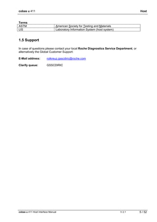 cobas u 411 Host
cobas u 411 Host Interface Manual V 2.1 5 / 52
Terms
ASTM American Society for Testing and Materials
LIS Laboratory Information System (host system)
1.5 Support
In case of questions please contact your local Roche Diagnostics Service Department, or
alternatively the Global Customer Support:
E-Mail address: rotkreuz.gsscdiric@roche.com
Clarify queue: GSSCDIRIC
 