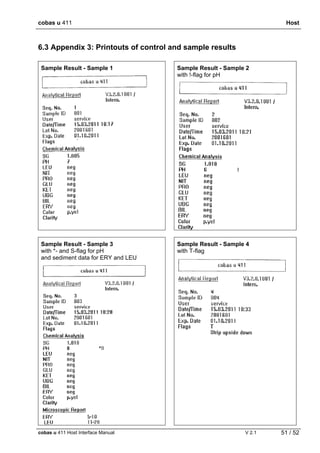 cobas u 411 Host
cobas u 411 Host Interface Manual V 2.1 51 / 52
6.3 Appendix 3: Printouts of control and sample results
Sample Result - Sample 1 Sample Result - Sample 2
with !-flag for pH
Sample Result - Sample 3
with *- and S-flag for pH
and sediment data for ERY and LEU
Sample Result - Sample 4
with T-flag
 