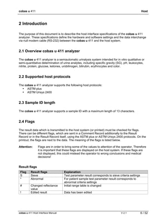 cobas u 411 Host
cobas u 411 Host Interface Manual V 2.1 6 / 52
2 Introduction
The purpose of this document is to describe the host interface specifications of the cobas u 411
analyzer. These specifications define the hardware and software settings and the data interchange
via null modem cable (RS-232) between the cobas u 411 and the host system.
2.1 Overview cobas u 411 analyzer
The cobas u 411 analyzer is a semiautomatic urinalysis system intended for in vitro qualitative or
semi-quantitative determination of urine analytes, including specific gravity (SG), pH, leukocytes,
nitrite, protein, glucose, ketones, urobilinogen, bilirubin, erythrocytes and color.
2.2 Supported host protocols
The cobas u 411 analyzer supports the following host protocols:
• ASTM plus
• ASTM Urisys 2400
2.3 Sample ID length
The cobas u 411 analyzer supports a sample ID with a maximum length of 13 characters.
2.4 Flags
The result data which is transmitted to the host system (or printed) must be checked for flags.
There can be different flags, which are sent in a Comment Record additionally to the Result
Record or in the Result Record itself, using the ASTM plus or ASTM Urisys 2400 protocols. On the
printout, the flags are next to the data. The meaning of the flags is listed below.
Attention: Flags are in order to bring some of the values to attention of the operator. Therefore
it is important that these flags are displayed on the host system. If these flags are
not displayed, this could mislead the operator to wrong conclusions and medical
decisions!
Result flags
Flag Result flags Explanation
S Sieve Test parameter result corresponds to sieve criteria settings
* Abnormal For patient sample test parameter result corresponds to
abnormal criteria settings
# Changed reflectance
value
Initial range table is changed
! Edited result Data has been edited
 