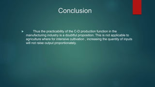 Conclusion
 Thus the practicability of the C-D production function in the
manufacturing industry is a doubtful proposition. This is not applicable to
agriculture where for intensive cultivation , increasing the quantity of inputs
will not raise output proportionately.
 