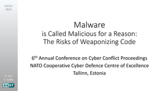 A. Lee
S. Cobb
CyCon
2014
Malware
is Called Malicious for a Reason:
The Risks of Weaponizing Code
6th Annual Conference on Cyber Conflict Proceedings
NATO Cooperative Cyber Defence Centre of Excellence
Tallinn, Estonia
 