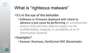 A. Lee
S. Cobb
CyCon
2014
What is “righteous malware”
•It’s in the eye of the beholder
• Software or firmware deployed with intent to
advance a just cause by performing an unauthorized
process that will have adverse impact on the
confidentiality, integrity, or availability of an IS
[Information System]
•Examples?
• Stuxnet, Shamoon, DarkComet RAT, Blackshades
 