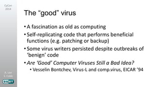 A. Lee
S. Cobb
CyCon
2014
The “good” virus
•A fascination as old as computing
•Self-replicating code that performs beneficial
functions (e.g. patching or backup)
•Some virus writers persisted despite outbreaks of
‘benign’ code
•Are ‘Good’ Computer Viruses Still a Bad Idea?
• Vesselin Bontchev, Virus-L and comp.virus, EICAR ’94
 