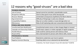 A. Lee
S. Cobb
CyCon
2014
12 reasons why “good viruses” are a bad idea
TECHNICAL REASONS
Lack of Control Spread cannot be controlled, unpredictable results
Recognition Difficulty Hard to allow good viruses while denying bad
Resource Wasting Unintended consequences (typified by the Morris Worm)
Bug Containment Difficulty of fixing bugs in code once released
Compatibility Problems May not run when needed, or cause damage when run
Effectiveness Risks of self-replicating code over conventional alternatives
ETHICAL AND LEGAL REASONS
Unauthorized Data Modification Unauthorized system access or data changes illegal or immoral
Copyright and Ownership Problems Could impair support or violate copyright of regular programs
Possible Misuse Code could be used by persons will malicious intent
Responsibility Sets a bad example for persons with inferior skills, morals
PSYCHOLOGICAL REASONS
Trust Problems Potential to undermine user trust in systems
Negative Common Meaning Anything called a virus is doomed to be deemed bad
V. Bontchev, “Are ‘Good’ Computer Viruses Still a Bad Idea?” EICAR’94
 
